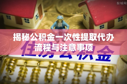 天台揭秘公积金一次性提取代办流程与注意事项