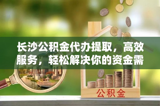 天台长沙公积金代办提取，高效服务，轻松解决你的资金需求