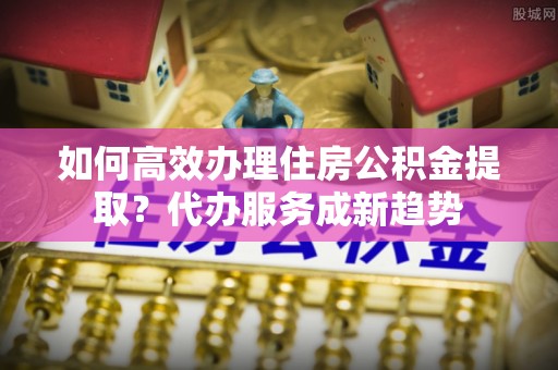 天台如何高效办理住房公积金提取？代办服务成新趋势