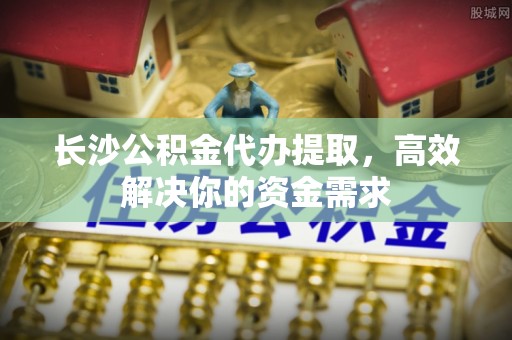 天台长沙公积金代办提取，高效解决你的资金需求