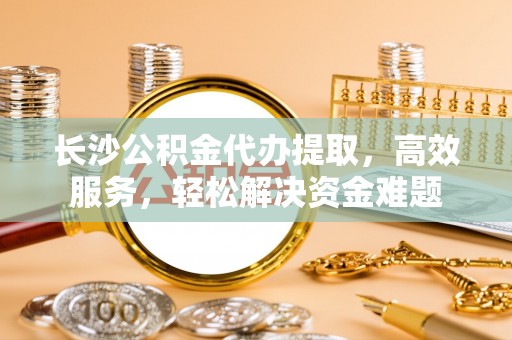 天台长沙公积金代办提取，高效服务，轻松解决资金难题