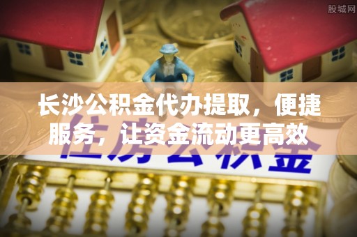 天台长沙公积金代办提取，便捷服务，让资金流动更高效